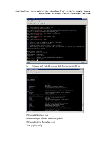 NGHIÊN CỨU CÁC TROJAN, MALWARE CHO PHÉP ĐÁNH CẮP DỮ LIỆU NHƯ DANH SÁCH CONTACT, 
TIN NHẮN TRÊN ĐIỆN THOẠI SỬ DỤNG ANDROID VÀ GỬI RA NGOÀI 
5. Sử dụng lệnh Help để xem các lệnh được metasploit hỗ trợ 
Để xem các lệnh ta gõ help 
Để xem thông tin về máy, nhập lệnh SysInfo 
Để xem các tác vụ đang chạy gõ ps 
Xem ip gõ ipconfig 
 