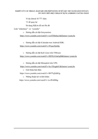 NGHIÊN CỨU CÁC TROJAN, MALWARE CHO PHÉP ĐÁNH CẮP DỮ LIỆU NHƯ DANH SÁCH CONTACT, 
TIN NHẮN TRÊN ĐIỆN THOẠI SỬ DỤNG ANDROID VÀ GỬI RA NGOÀI 
Ví dụ chmod -R 777 /data 
^C để quay lại 
Sử dụng SQLite để mở file db 
Link “slideshare” và “youtube” 
o Hướng dẫn cài đặt Genymotion: 
https://www.youtube.com/watch?v=cwJTJHnIueA&feature=youtu.be 
o Hướng dẫn cài đặt iCalendar tren Android SDK: 
https://www.youtube.com/watch?v=4Vquz5jim0g 
o Hướng dẫn cài đặt Kali Linux trên VMware: 
https://www.youtube.com/watch?v=DSTEsV6aGqM&feature=youtu.be 
o Hướng dẫn cài đặt Metasploit trên VPS: 
https://www.youtube.com/watch?v=hy-5XzgpkrU&feature=youtu.be 
o Giới thiệu bản thân: 
https://www.youtube.com/watch?v=R07TqXdtIGg 
o Những thuận lợi và khó khăn: 
https://www.youtube.com/watch?v=io-JPztHbhg 
 