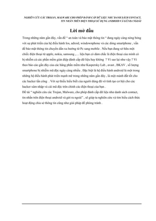 NGHIÊN CỨU CÁC TROJAN, MALWARE CHO PHÉP ĐÁNH CẮP DỮ LIỆU NHƯ DANH SÁCH CONTACT, 
TIN NHẮN TRÊN ĐIỆN THOẠI SỬ DỤNG ANDROID VÀ GỬI RA NGOÀI 
Lời mở đầu 
Trong những năm gần đây, vấn đề “ an toàn và bảo mật thông tin “ đang ngày càng nóng bỏng 
với sự phát triển của hệ điều hành Ios, adroid, windownphone và các dòng smartphone , vấn 
đề bảo mật thông tin chuyển dần xu hướng từ Pc sang mobile . Nếu bạn đang sở hữu một 
chiếc điện thoại từ apple, nokia, samsung ,… liệu bạn có dám chắc là điện thoại của mình có 
bị nhiễm cá các phần mềm gián điệp đánh cắp dữ liệu hay không ? Vì sao lại như vậy ? Vì 
theo báo cáo gần đây của các hãng phần mềm như Kaspersky Lab , avast , BKAV , số lượng 
smartphone bị nhiễm mã độc ngày càng nhiều . Đặc biệt là hệ điều hành android là một trong 
những hệ điều hành phát triển mạnh mẽ trong những năm gần đây , là một mảnh đất tốt cho 
các hacker tấn công . Với sự thiếu hiểu biết của người dùng đã vô tình tạo cơ hội cho các 
hacker xâm nhập và cài mã độc trên chính các điện thoại của bạn . 
Đề tài “ nghiên cứu các Trojan, Malware, cho phép đánh cắp dữ liệu như danh sách contact, 
tin nhắn trên điện thoại android và gửi ra ngoài” , sẽ giúp ta nghiên cứu và tìm hiểu cách thức 
hoạt động chia sẻ thông tin cũng như giải pháp để phòng tránh . 
 