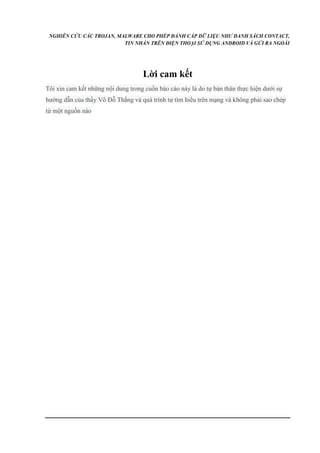 NGHIÊN CỨU CÁC TROJAN, MALWARE CHO PHÉP ĐÁNH CẮP DỮ LIỆU NHƯ DANH SÁCH CONTACT, 
TIN NHẮN TRÊN ĐIỆN THOẠI SỬ DỤNG ANDROID VÀ GỬI RA NGOÀI 
Lời cam kết 
Tôi xin cam kết những nội dung trong cuốn báo cáo này là do tự bản thân thực hiện dưới sự 
hướng dẫn của thầy Võ Đỗ Thắng và quá trình tự tìm hiểu trên mạng và không phải sao chép 
từ một nguồn nào 
 