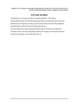 NGHIÊN CỨU CÁC TROJAN, MALWARE CHO PHÉP ĐÁNH CẮP DỮ LIỆU NHƯ DANH SÁCH CONTACT, 
TIN NHẮN TRÊN ĐIỆN THOẠI SỬ DỤNG ANDROID VÀ GỬI RA NGOÀI 
Lời cảm ơn khoa 
Lời tiếp theo tôi xin cám ơn các thầy cô trong khoa ĐiệnTử – Viễn Thông 
Trường ĐH Khoa Học Tự Nhiên đã cấp giấy giới thiệu và tạo điều kiện tốt cho sinh viên 
đến thực tập tại Trung tâm, em cũng xin gửi lời cám ơn đến các bạn bè, đồng nghiệp đã 
luôn đồng hành và hỗ trợ em trong suốt quá trình thực tập 
Tuy đã có gắng nỗ lực nhưng trong quá trình thực tập và viết báo cáo em không thể 
tránh khỏi sai sót, kính mong nhận được sự thông cảm và góp ý của Trung tâm cũng như 
các thầy cô trong khoa, em xin chân thành cám ơn. 
 