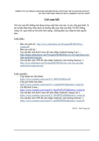 NGHIÊN CỨU CÁC TROJAN, MALWARE CHO PHÉP ĐÁNH CẮP DỮ LIỆU NHƯ DANH SÁCH CONTACT, 
TIN NHẮN TRÊN ĐIỆN THOẠI SỬ DỤNG ANDROID VÀ GỬI RA NGOÀI 
Lời cam kết 
Tôi xin cam kết những nội dung trong cuốn báo cáo này và các clip quá trình là 
do tự bản thân thực hiện dưới sự hướng dẫn trực tiếp của thầy Võ Đồ Thắng 
cùng với quá trình tự tìm hiểu trên mạng , không phải sao chép từ một nguồn 
nào . 
Link slide : 
- Báo cáo giữa kỳ : http://www.slideshare.net/TrongAnHCMUS/bao-caogiuaki 
- Báo cáo cuối kỳ : 
- Tạo mã độc trên Kali Linux để xâm nhập Android (mạng Lan ) : 
http://www.slideshare.net/TrongAnHCMUS/to-m-c-trn-kali-linux-xm-nhp- 
android-mng-lan 
- Tạo mã độc trên VPS để xâm nhập Android ( môi trường Internet ): 
http://www.slideshare.net/TrongAnHCMUS/to-m-c-trn-vps-xm-nhp-android- 
mi-trng-internet 
Link youtube : 
- Clip thuận lợi, khó khăn: 
https://www.youtube.com/watch?v=MIU61EMLmwM 
- Clip giới thiệu bản thân : 
https://www.youtube.com/watch?v=wvjhuih9zkA&feature=youtu.be 
- Cài đặt Kali Linux : 
https://www.youtube.com/watch?v=hpy8l1X2vVU&feature=youtu.be 
- Tạo mã độc trên Kali Linux để xâm nhập Android ( mạng Lan ): 
https://www.youtube.com/watch?v=DvtJBVFvE6k&feature=youtu.be 
- Tạo mã độc trên VPS để xâm nhập Android ( môi trường Internet ): 
https://www.youtube.com/watch?v=af3JkOZ8PSo&feature=youtu.be 
SVTT : Trần Trọng An 
