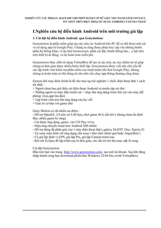 NGHIÊN CỨU CÁC TROJAN, MALWARE CHO PHÉP ĐÁNH CẮP DỮ LIỆU NHƯ DANH SÁCH CONTACT, 
TIN NHẮN TRÊN ĐIỆN THOẠI SỬ DỤNG ANDROID VÀ GỬI RA NGOÀI 
I.Nghiên cứu hệ điều hành Android trên môi trường giả lập 
1. Cài đặt hệ điều hành Android qua Genymotion: 
Genymotion là phần mềm giúp tạo các máy ảo Android trên PC để có thể thoải mái cài 
và sử dụng app từ Google Play. Chúng ta cũng được phép truy cập vào những thành 
phần hệ thống khác, ví dụ như homescreen, phần cài đặt, thanh thông báo... y hệt như 
trên thiết bị di động, và lại hoàn toàn miễn phí. 
Genymotion thực chất sử dụng VirtualBox để tạo ra các máy ảo, tuy nhiên nó sẽ giúp 
chúng ta đơn giản được nhiều bước thiết lập. Genymotion được viết nên chủ yếu để 
các lập trình viên kiểm tra phần mềm của mình trước khi đưa Google Play, nhưng 
chúng ta hoàn toàn có thể dùng nó cho nhu cầu chạy app thông thường cũng được. 
Genyra đời mục đích chính là để cho mọi ng trải nghiệm 1 chiếc điện thoại thật 1 cách 
tốt nhất : 
+ Người chưa bao giờ thấy cái điện thoại Android và muốn tập xài thử 
+ Những người có máy thật muốn cài + chạy thử ứng dụng trước khi cài vào máy (đề 
phòng virus,app lừa đảo) 
+ Lập trình viên test thử ứng dụng của họ viết. 
+ Giải trí cơ bản với game nhỏ 
Geny Motion có rất nhiều ưu điểm : 
- Hỗ trợ OpenGL 2.0 nên xử lí đồ họa, chơi game thì k cần hỏi ( nhưng chưa ổn định 
lắm, nhiều game bị văng) 
- Cài được ứng dụng, game, vào CH Play vô tư. 
- Hiệu ứng chuyển mượt hơn Android X86 nhiều. 
- Hỗ trợ đúng độ phân giải của 1 máy điện thoại thật ( galaxy S4,HTC One, Xperia Z) 
- Tự xoay màn hình với ứng dụng cần xoay ( như chơi chém quả hoặc AngryBird ) 
- Có giả lập định vị GPS, giả lập Pin, giả lập Camera trước/sau 
- Kết nối Eclipse để lập trình cực kì đơn giản, chỉ cần trỏ tới thư mục sdk là xong 
Cài đặt Genymotion: 
Đầu tiên bạn vào trang http://www.genymotion.com/, tạo một tài khoản. Sau khi đăng 
nhập thành công bạn download phiên bản Windows 32/64 bits (with VirtualBox) 
 