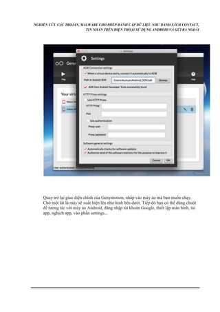NGHIÊN CỨU CÁC TROJAN, MALWARE CHO PHÉP ĐÁNH CẮP DỮ LIỆU NHƯ DANH SÁCH CONTACT, 
TIN NHẮN TRÊN ĐIỆN THOẠI SỬ DỤNG ANDROID VÀ GỬI RA NGOÀI 
Quay trở lại giao diện chính của Genymotion, nhấp vào máy ảo mà bạn muốn chạy. 
Chờ một lát là máy sẽ xuất hiện lên như hình bên dưới. Tiếp đó bạn có thể dùng chuột 
để tương tác với máy ảo Android, đăng nhập tài khoản Google, thiết lập màn hình, tải 
app, nghịch app, vào phần settings... 
 