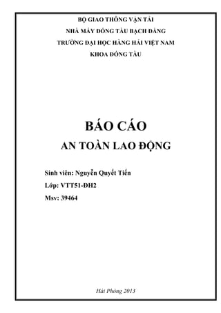 BỘ GIAO THÔNG VẬN TẢI
NHÀ MÁY ĐÓNG TÀU BẠCH ĐẰNG
TRƯỜNG ĐẠI HỌC HÀNG HẢI VIỆT NAM
KHOA ĐÓNG TÀU
BÁO CÁO
AN TOÀN LAO ĐỘNG
Sinh viên: Nguyễn Quyết Tiến
Lớp: VTT51-ĐH2
Msv: 39464
Hải Phòng 2013
 