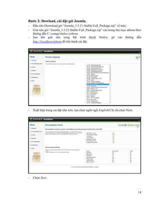 14
Bước 2: Dowload, cài đặt gói Joomla.
- Đầu tiên Download gói “Joomla_1.5.21-Stable-Full_Package.zip” về máy.
- Giải nén gói “Joomla_1.5.21-Stable-Full_Package.zip” vào trong thư mục athena theo
đường dẫn C:xampphtdocsathena
- Sau khi giải nén xong bật trình duyệt firefox, gõ vào đường dẫn
http://localhost/athena để tiến hành cài đặt.
- Xuất hiện trang cài đặt như trên, lựa chọn ngôn ngữ English(US) rồi chọn Next.
- Chọn Next.
 