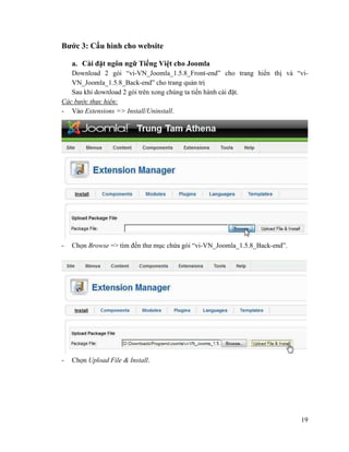 19
Bước 3: Cấu hình cho website
a. Cài đặt ngôn ngữ Tiếng Việt cho Joomla
Download 2 gói “vi-VN_Joomla_1.5.8_Front-end” cho trang hiển thị và “vi-
VN_Joomla_1.5.8_Back-end” cho trang quản trị
Sau khi download 2 gói trên xong chúng ta tiến hành cài đặt.
Các bước thực hiện:
- Vào Extensions => Install/Uninstall.
- Chọn Browse => tìm đến thư mục chứa gói “vi-VN_Joomla_1.5.8_Back-end”.
- Chọn Upload File & Install.
 