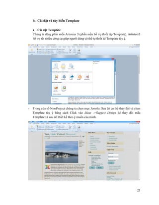 23
b. Cài đặt và tùy biến Template
 Cài đặt Template:
Chúng ta dùng phần mền Artisteer 3 (phần mền hỗ trợ thiết lập Template). Artisteer3
hỗ trợ rất nhiều công cụ giúp người dùng có thể tự thiết kế Template tùy ý.
- Trong cửa sổ NewProject chúng ta chọn mục Joomla. Sau đó có thể thay đổi và chọn
Template tùy ý bằng cách Click vào Ideas ->Suggest Design để thay đổi mẫu
Template và sau đó thiết kế theo ý muốn của mình.
 
