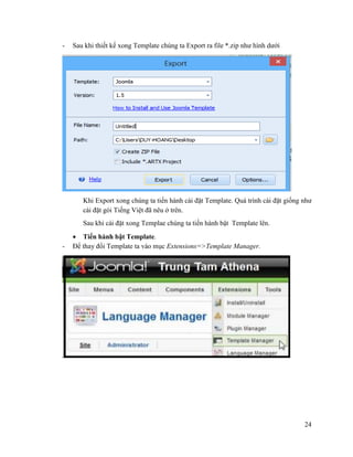 24
- Sau khi thiết kế xong Template chúng ta Export ra file *.zip như hình dưới
Khi Export xong chúng ta tiến hành cài đặt Template. Quá trình cài đặt giống như
cài đặt gói Tiếng Việt đã nêu ở trên.
Sau khi cài đặt xong Templae chúng ta tiến hành bật Template lên.
 Tiến hành bật Template.
- Để thay đổi Template ta vào mục Extensions=>Template Manager.
 
