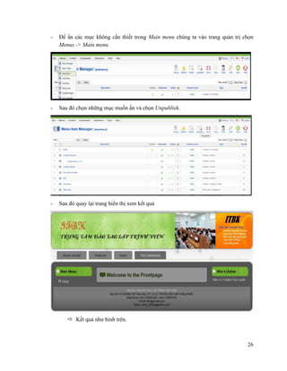 26
- Để ẩn các mục không cần thiết trong Main menu chúng ta vào trang quản trị chọn
Menus -> Main menu.
- Sau đó chọn những mục muốn ấn và chọn Unpublish.
- Sau đó quay lại trang hiển thị xem kết quả
 Kết quả như hình trên.
 
