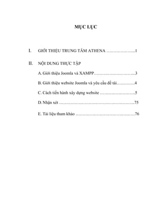 MỤC LỤC
I. GIỚI THIỆU TRUNG TÂM ATHENA ………………...1
II. NỘI DUNG THỰC TẬP
A.Giới thiệu Joomla và XAMPP………………………...3
B. Giới thiệu website Joomla và yêu cầu đề tài………….4
C. Cách tiến hành xây dựng website …………………….5
D.Nhận xét ……………………………………………...75
E. Tài liệu tham khảo ……………………………………76
 