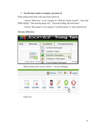 31
 Tạo thư mục session và category, tạo menu xổ
Ở đây chúng ta thưc hiện 2 thư mục trong website là:
- Section “Khóa học” có các category là “Thiết kế website Joomla”, “Lập trình
PHP& MySql”, “Bảo mật ứng dựng web”, “Lập trình di động, lập trình Game”.
- Section “Khai giảng” có các category “Lịch khai giảng” và “Quy trình đào tạo”.
Thư mục “Khóa học”.
Để tạo Section mới, ta vào Content => Section Manager.
Chọn New
 