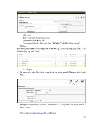 36
Nhập vào:
Title: Thiết kế website bằng Joomla
Parent Item chọn “Khóa học”.
Parameters (Basic)-> Category chọn “Khóa học/Thiết kế website Joomla”.
- Rồi Save.
Làm tương tự với Menu-item “Lập trình PHP& MySql”, “Bảo mật ứng dựng web”, “Lập
trình di động, lập trình Game”.
 Kết quả.
- Để menu-item luôn được show ra ngoài, ta vào trong Module Manager, chọn Main
Menu.
- Trong mục Parameters => Module Parameters => Always show sub-menu items =>
Yes => Save.
- Reload http://localhost/athena/ để xem kết quả
 