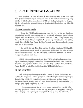 1
I. GIỚI THIỆU TRUNG TÂM ATHENA
Trung Tâm Đào Tạo Quản Trị Mạng & An Ninh Mạng Quốc Tế ATHENA được
thành lập từ năm 2004, là một tổ chức qui tụ nhiều trí thức trẻ Việt Nam đầy năng động,
nhiệt huyết và kinh nghiệm trong lãnh vực CNTT, với tâm huyết góp phần vào công cuộc
thúc đẩy tiến trình đưa công nghệ thông tin là ngành kinh tế mũi nhọn, góp phần phát
triển nước nhà .
Lĩnh vực hoạt động chính:
+ Trung tâm ATHENA đã và đang tập trung chủ yếu vào đào tạo chuyên sâu
quản trị mạng, an ninh mạng, thương mại điện tử theo các tiêu chuẩn quốc tế của các
hãng nổi tiếng như Microsoft, Cisco, Oracle, Linux LPI , CEH,... Song song đó, trung
tâm ATHENA còn có những chương trình đào tạo cao cấp dành riêng theo đơn đặt hàng
của các đơn vị như Bộ Quốc Phòng, Bộ Công An , ngân hàng, doanh nghiệp, các cơ quan
chính phủ, tổ chức tài chính..
+ Sau gần 10 năm hoạt động nhiều học viên tốt nghiệp trung tâm ATHENA đã là
chuyên gia đảm nhận công tác quản lý hệ thống mạng, an ninh mạng cho nhiều bộ ngành
như cục Công Nghệ Thông Tin – Bộ Quốc Phòng, Bộ Công An, Sở Thông Tin Truyền
Thông các tỉnh, bưu điện các tỉnh.
+ Ngoài chương trình đào tạo, Trung tâm ATHENA còn có nhiều chương trình
hợp tác và trao đổi công nghệ với nhiều đại học lớn như đại học Bách Khoa Thành Phố
Hồ CHính Minh, Học Viện An Ninh Nhân Dân( Thủ Đức), Học Viện Bưu Chính Viễn
Thông, Hiệp hội an toàn thông tin (VNISA), Viện Kỹ Thuật Quân Sự ,......
Đội ngũ giảng viên :
+ Tất cả các giảng viên trung tâm ATHENA có đều tốt nghiệp từ các trường đại
học hàng đầu trong nước .... Tất cả giảng viên ATHENA đều phải có các chứng chỉ quốc
tế như MCSA, MCSE, CCNA, CCNP, Security+, CEH,có bằng sư phạm Quốc tế
(Microsoft Certified Trainer).Đây là các chứng chỉ chuyên môn bắt buộc để đủ điều kiện
tham gia giảng dạy tại trung tâm ATHENA.
+ Bên cạnh đó,Các giảng viên ATHENA thường đi tu nghiệp và cập nhật kiến
thức công nghệ mới từ các nước tiên tiến như Mỹ , Pháp, Hà Lan, Singapore,... và truyền
đạt các công nghệ mới này trong các chương trình đào tạo tại trung tâm ATHENA.
 