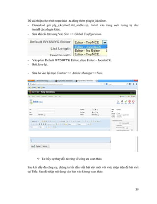 39
Để cải thiện cho trình soạn thảo , ta dùng thêm plugin jckeditor.
- Download gói plg_jckeditor3.4.6_stable.zip. Install vào trang web tương tự như
install các plugin khác.
- Sau khi cài đặt xong Vào Site => Global Configuration.
- Vào phần Default WYSIWYG Editor, chọn Editor – JoomlaCK.
- Rồi Save lại.
- Sau đó vào lại mục Content => Article Manager=>New.
 Ta thấy sự thay đổi rõ ràng về công cụ soạn thảo.
Sau khi đầy đủ công cụ, chúng ta bắt đầu viết bài viết mới với việc nhập tiêu đề bài viết
tại Title. Sau đó nhập nội dung văn bản vào khung soạn thảo.
 
