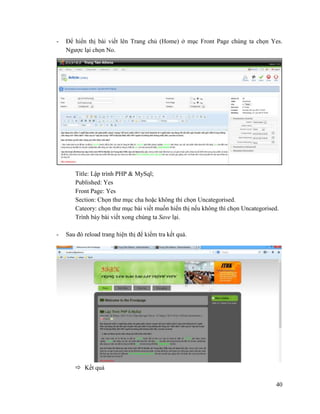 40
- Để hiển thị bài viết lên Trang chủ (Home) ở mục Front Page chúng ta chọn Yes.
Ngược lại chọn No.
Title: Lập trình PHP & MySql;
Published: Yes
Front Page: Yes
Section: Chọn thư mục cha hoặc không thì chọn Uncategorised.
Cateory: chọn thư mục bài viết muốn hiển thị nếu không thì chọn Uncategorised.
Trình bày bài viết xong chúng ta Save lại.
- Sau đó reload trang hiện thị để kiểm tra kết quả.
 Kết quả
 