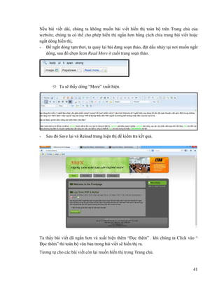 41
Nếu bài viết dài, chúng ta không muốn bài viết hiển thị toàn bộ trên Trang chủ của
website, chúng ta có thể cho phép hiển thị ngắn hơn bằng cách chia trang bài viết hoặc
ngắt dòng hiển thị,
- Để ngắt dòng tạm thơi, ta quay lại bài đang soạn thảo, đặt dấu nháy tại nơi muốn ngắt
dòng, sau đó chọn Icon Read More ở cuối trang soạn thảo.
 Ta sẽ thấy dòng “More” xuất hiện.
- Sau đó Save lại và Reload trang hiện thị để kiểm tra kết quả.
Ta thấy bài viết đã ngắn hơn và xuất hiện thêm “Đọc thêm” . khi chúng ta Click vào “
Đọc thêm” thì toàn bộ văn bản trong bài viết sẽ hiển thị ra.
Tương tự cho các bài viết còn lại muốn hiển thị trong Trang chủ.
 