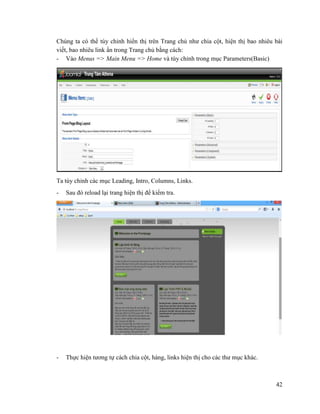 42
Chúng ta có thể tùy chỉnh hiển thị trên Trang chủ như chia cột, hiện thị bao nhiêu bài
viết, bao nhiêu link ẩn trong Trang chủ bằng cách:
- Vào Menus => Main Menu => Home và tùy chỉnh trong mục Parameters(Basic)
Ta tùy chỉnh các mục Leading, Intro, Columns, Links.
- Sau đó reload lại trang hiện thị để kiểm tra.
- Thực hiện tương tự cách chia cột, hàng, links hiện thị cho các thư mục khác.
 