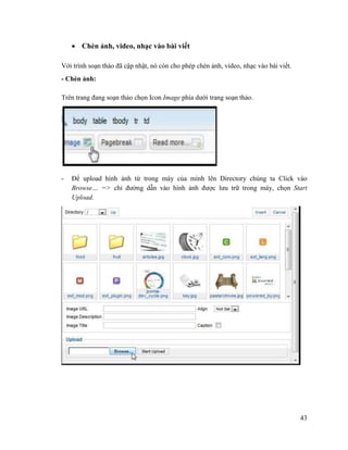 43
 Chèn ảnh, video, nhạc vào bài viết
Với trình soạn thảo đã cập nhật, nó còn cho phép chèn ảnh, video, nhạc vào bài viết.
- Chèn ảnh:
Trên trang đang soạn thảo chọn Icon Image phía dưới trang soạn thảo.
- Để upload hình ảnh từ trong máy của mình lên Directory chúng ta Click vào
Browse… => chỉ đường dẫn vào hình ảnh được lưu trữ trong máy, chọn Start
Upload.
 