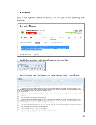 46
- Chèn Video
Ví dụ ta chọn một video ưa thích trên Youtube.com, chọn Chia sẻ, chọn tiếp Nhúng, copy
đoạn code.
- Sau đó chọn Icon Source trên thanh công cụ của trang soạn thảo.
- Sau đó dán đoạn code trên Youtube.com vào vị trí mong muốn video xuất hiện.
 