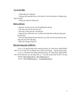 2
Cơ sở vật chất:
+ Thiết bị đầy đủ và hiện đại
+ Chương trình cập nhật liên tục, bảo đảm học viên luôn tiếp cận với những công
nghệ mới nhất.
+ Phòng máy rộng rãi, thoáng mát.
Dịch vụ hỗ trợ:
+ Đảm bảo việc làm cho học viên tốt nghiệp khoá dài hạn.
+ Giới thiệu việc làm cho mọi học viên.
+ Thực tập có lương cho học viên khá giỏi.
+ Ngoài giờ học chính thức, học viên được thực hành thêm miễn phí, không giới
hạn thời gian.
+ Hỗ trợ kỹ thuật không thời hạn trong tất cả các lĩnh vực liên quan đến máy tính,
mạng máy tính, bảo mật mạng.
+ Hỗ trợ thi Chứng chỉ Quốc tế.
Địa chỉ Trung tâm ATHENA:
Cơ sở 1: 92 Nguyễn Đình Chiểu, phường Đa Kao, Q1. Điện thoại: (08)38244041
- 090 78 79 477-094 323 00 99(Gần ngã tư Đinh Tiên Hoàng - Nguyễn Đình Chiểu)
Cơ sở 2: 2 Bis Đinh Tiên Hoàng, phường Đa Kao, Q1. Điện thoại: (08)22103801
- 094 320 00 88(Cạnh sân vận động Hoa Lư - Cách đài truyền hình Tp HTV 50 mét)
Website: http://athena.edu.vn - http://athena.com.vn
E-mail : support@athena.edu.vn - tuvan@athena.edu.vn
 