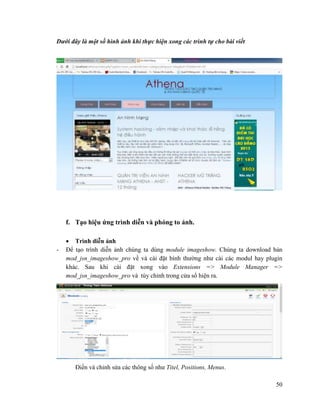 50
Dưới đây là một số hình ảnh khi thực hiện xong các trình tự cho bài viết
f. Tạo hiệu ứng trình diễn và phóng to ảnh.
 Trình diễn ảnh
- Để tạo trình diễn ảnh chúng ta dùng module imageshow. Chúng ta download bản
mod_jsn_imageshow_pro về và cài đặt bình thường như cài các modul hay plugin
khác. Sau khi cài đặt xong vào Extensions => Module Manager =>
mod_jsn_imageshow_pro và tùy chỉnh trong cửa sổ hiện ra.
Điền và chỉnh sửa các thông số như Titel, Positions, Menus.
 