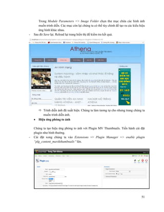 51
Trong Module Parameters => Image Folder chọn thư mục chứa các hình ảnh
muốn trình diễn. Các mục còn lại chúng ta có thể tùy chỉnh để tạo ra các kiểu hiệu
ứng hình khác nhau.
- Sau đó Save lại. Reload lại trang hiển thị để kiểm tra kết quả.
 Trình diễn ảnh đã xuất hiện. Chúng ta làm tương tự cho nhưng trang chúng ta
muốn trình diễn ảnh.
 Hiệu ứng phóng to ảnh
Chúng ta tạo hiệu ứng phóng to ảnh với Plugin MV Thumbnails. Tiến hành cài đặt
plugin như bình thường.
- Cài đặt xong chúng ta vào Extensions => Plugin Manager => enable plugin
“plg_content_mavikthumbnails” lên.
 