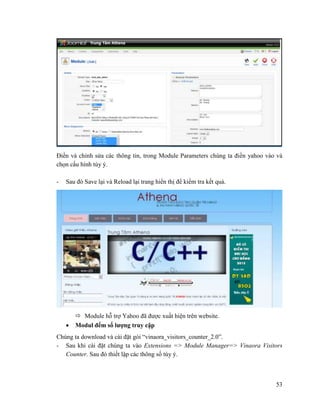 53
Điền và chỉnh sửa các thông tin, trong Module Parameters chúng ta điền yahoo vào và
chọn cấu hính tùy ý.
- Sau đó Save lại và Reload lại trang hiển thị để kiểm tra kết quả.
 Module hỗ trợ Yahoo đã được xuất hiện trên website.
 Modul đếm số lượng truy cập
Chúng ta download và cài đặt gói “vinaora_visitors_counter_2.0”.
- Sau khi cài đặt chúng ta vào Extensions => Module Manager=> Vinaora Visitors
Counter. Sau đó thiết lập các thông số tùy ý.
 