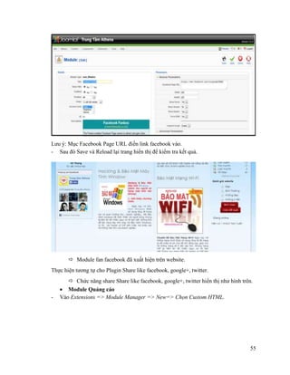 55
Lưu ý: Mục Facebook Page URL điền link facebook vào.
- Sau đó Save và Reload lại trang hiển thị để kiểm tra kết quả.
 Module fan facebook đã xuất hiện trên website.
Thực hiện tương tự cho Plugin Share like facebook, google+, twitter.
 Chức năng share Share like facebook, google+, twitter hiển thị như hình trên.
 Module Quảng cáo
- Vào Extensions => Module Manager => New=> Chọn Custom HTML.
 