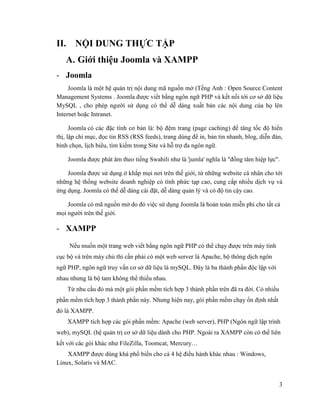 3
II. NỘI DUNG THỰC TẬP
A. Giới thiệu Joomla và XAMPP
- Joomla
Joomla là một hệ quản trị nội dung mã nguồn mở (Tếng Anh : Open Source Content
Management Systems . Joomla được viết bằng ngôn ngữ PHP và kết nối tới cơ sở dữ liệu
MySQL , cho phép người sử dụng có thể dễ dàng xuất bản các nội dung của họ lên
Internet hoặc Intranet.
Joomla có các đặc tính cơ bản là: bộ đệm trang (page caching) để tăng tốc độ hiển
thị, lập chỉ mục, đọc tin RSS (RSS feeds), trang dùng để in, bản tin nhanh, blog, diễn đàn,
bình chọn, lịch biểu, tìm kiếm trong Site và hỗ trợ đa ngôn ngữ.
Joomla được phát âm theo tiếng Swahili như là 'jumla' nghĩa là "đồng tâm hiệp lực".
Joomla được sử dụng ở khắp mọi nơi trên thế giới, từ những website cá nhân cho tới
những hệ thống website doanh nghiệp có tính phức tạp cao, cung cấp nhiều dịch vụ và
ứng dụng. Joomla có thể dễ dàng cài đặt, dễ dàng quản lý và có độ tin cậy cao.
Joomla có mã nguồn mở do đó việc sử dụng Joomla là hoàn toàn miễn phí cho tất cả
mọi người trên thế giới.
- XAMPP
Nếu muốn một trang web viết bằng ngôn ngữ PHP có thể chạy được trên máy tính
cục bộ và trên máy chủ thì cần phải có một web server là Apache, bộ thông dịch ngôn
ngữ PHP, ngôn ngữ truy vấn cơ sở dữ liệu là mySQL. Đây là ba thành phần độc lập với
nhau nhưng là bộ tam không thể thiếu nhau.
Từ nhu cầu đó mà một gói phần mềm tích hợp 3 thành phần trên đã ra đời. Có nhiều
phần mềm tích hợp 3 thành phần này. Nhưng hiện nay, gói phần mềm chạy ổn định nhất
đó là XAMPP.
XAMPP tích hợp các gói phần mềm: Apache (web server), PHP (Ngôn ngữ lập trình
web), mySQL (hệ quản trị cơ sở dữ liệu dành cho PHP. Ngoài ra XAMPP còn có thể liên
kết với các gói khác như FileZilla, Toomcat, Mercury…
XAMPP được dùng khá phổ biến cho cả 4 hệ điều hành khác nhau : Windows,
Linux, Solaris và MAC.
 