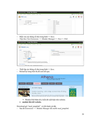 59
- Điền vào các thông số như trong hình => Save.
- Tiếp theo Vào Extensions => Module Manager=> New=> Poll.
- Thiết lập các thông số như trong hình => Save.
- Reload lại trang hiển thị để xem kết quả.
 Module Poll thăm dò ý kiến đã xuất hiện trên website.
 module liên kết website.
Download gói “mod_jumplink” và tiến hành cài đặt.
- Sau đó Extensions => Module Manager để enable mod_jumplink.
 