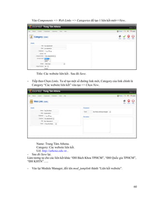 60
Vào Components => Web Links => Categories để tạo 1 liên kết mới=>New.
Title: Các website liên kết . Sau đó Save.
- Tiếp theo Chọn Links. Ta sẽ tạo một số đường link mới, Category của link chính là
Category “Các website liên kết” vừa tạo => Chọn New.
Name: Trung Tâm Athena.
Category: Các website liên kết.
Url: http://athena.edu.vn .
- Sau đó Save lại.
Làm tương tự cho các liên kết khác “ĐH Bách Khoa TPHCM”, “ĐH Quốc gia TPHCM”,
“ĐH KHTN”…..
- Vào lại Module Manager, đổi tên mod_jumplink thành “Liên kết website”.
 