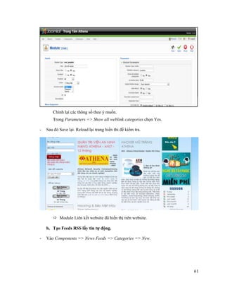 61
Chỉnh lại các thông số theo ý muốn.
Trong Parameters => Show all weblink categories chọn Yes.
- Sau đó Save lại. Reload lại trang hiển thi để kiểm tra.
 Module Liên kết website đã hiển thị trên website.
h. Tạo Feeds RSS lấy tin tự động.
- Vào Components => News Feeds => Categories => New.
 