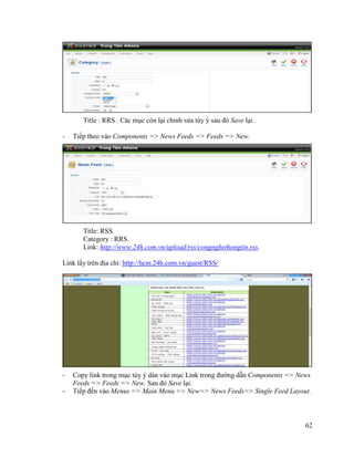 62
Title : RRS . Các mục còn lại chỉnh sửa tùy ý sau đó Save lại.
- Tiếp theo vào Components => News Feeds => Feeds => New.
Title: RSS.
Category : RRS.
Link: http://www.24h.com.vn/upload/rss/congnghethongtin.rss.
Link lấy trên địa chỉ: http://hcm.24h.com.vn/guest/RSS/
- Copy link trong mục tùy ý dán vào mục Link trong đường dẫn Components => News
Feeds => Feeds => New. Sau đó Save lại.
- Tiếp đến vào Menus => Main Menu => New=> News Feeds=> Single Feed Layout.
 