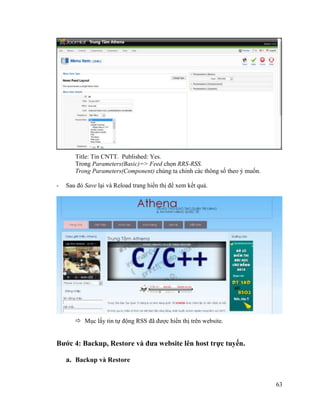 63
Title: Tin CNTT. Published: Yes.
Trong Parameters(Basic)=> Feed chọn RRS-RSS.
Trong Parameters(Component) chúng ta chỉnh các thông số theo ý muốn.
- Sau đó Save lại và Reload trang hiển thị để xem kết quả.
 Mục lấy tin tự động RSS đã được hiển thị trên website.
Bước 4: Backup, Restore và đưa website lên host trực tuyến.
a. Backup và Restore
 