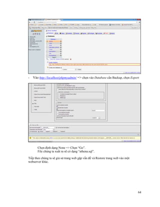 64
- Vào http://localhost/phpmyadmin/ => chọn vào Database cần Backup, chọn Export
Chọn định dạng None => Chọn “Go”.
File chúng ta xuất ra sẽ có dạng “athena.sql”.
Tiếp theo chúng ta sẽ giả sử trang web gặp vấn đề và Restore trang web vào một
webserver khác.
 