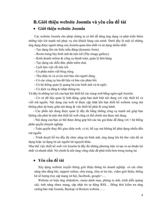 4
B.Giới thiệu website Joomla và yêu cầu đề tài
 Giới thiệu website Joomla
Các website Joomla cho phép chúng ta có thể dễ dàng ứng dụng và phát triển thêm
những tiện ích mạnh mẽ phục vụ cho khách hàng của mình. Dưới đây là một số những
ứng dụng được người dùng của Joomla quan tâm nhất và sử dụng nhiều nhất:
- Tạo dựng lên các biểu mẫu động (dynamic form).
- Room trưng bày hình ảnh đa tiện ích (The image gallery).
- Kinh doanh online & công cụ thanh toán, quản lý đơn hàng.
- Tạo dựng các diễn đàn, phần mềm chat.
- Lịch làm việc rất tiện ích.
- Có phần mềm viết blog riêng.
- Thư điện tử và có tin mới báo cho người dùng.
- Có các công cụ lưu dữ liệu và báo cáo phản hồi.
- Có hệ thống quản lý quảng bá (các hình ảnh và từ ngữ).
- Có dịch vụ đăng kí nhận thông tin.
Và đây là những lợi ích của bạn khi thiết kế các trang web bằng ngôn ngữ Joomla:
- Cơ sở dữ liệu quản lý linh động, giúp bạn tách biệt nội dung với việc thiết kế và
viết mã nguồn. Nội dung của web sẽ được cập nhật khi bạn thiết kế website xong mà
không phải ép buộc giữa nội dung & việc thiết kế phải đi song hành.
- Các phần nội dung được quản lý đầy đủ bằng những công cụ mạnh mẽ giúp bạn
không cần phải là một nhà thiết kế web cũng có thể chỉnh sửa được nội dung.
- Nội dung của bạn có thể được đóng góp bởi các tác giả khác dễ dàng với 1 hệ thống
phân quyền chuyên nghiệp.
- Toàn quyền thay đổi giao diện web, vị trí, bố cục mà không hề phải đụng nhiều đến
mã nguồn.
- Trình duyệt hỗ trợ đầy đủ chức năng tải hình ảnh, ứng dụng lên bộ thư viện để sử
dụng hoặc sử dụng từ các nguồn tài nguyên khác.
Như thế việc thiết kế web với Joomla là đầy đủ những phương tiện và tạo ra sự thuận lợi
nhất và nhanh nhất. Nó chính là nền tảng vững chắc để phát triển hơn trong tương lai.
 Yêu cầu đề tài
Xây dựng website truyền thông giới thiệu thông tin doanh nghiệp có các chức
năng như đăng bài, support online, chia trang, chia sẻ tin tức, video giới thiệu, thống
kê số lượng truy cập mạng xã hội, facebook, google+….
Website có hiệu ứng slideshow, menu danh mục, phóng to ảnh, trình diễn quảng
cáó, tính năng share mạng, cập nhật tin tự động RSS… Đồng thời kiểm tra tăng
cường bảo mật Joomla, Backup và Restore website……
 