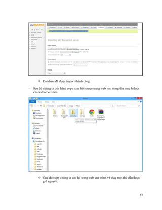 67
 Database đã được import thành công.
- Sau đó chúng ta tiến hành copy toàn bộ source trang web vào trong thư mục htdocs
của webserver mới.
 Sau khi copy chúng ta vào lại trang web của mình và thấy mọi thứ đều được
giữ nguyên.
 