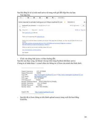 69
Sau khi đăng kí sẽ có một mail active từ trang web gửi đến hộp thư của bạn.
- Vào hộp thư.
- Click vào dòng link active và theo hướng dẫn.
Sau khi xác thực xong, tài khoản vừa tạo trên trang byethost đã được active.
Chúng ta sẽ nhận được 1 e-mail chứa các thông tin về host của mình như hình dưới.
- Sau khi đã có host chúng ta tiến hành upload source trang web lên host bằng
FileZilla.
 
