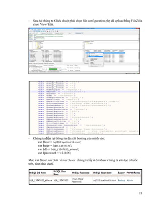 73
- Sau đó chúng ta Click chuột phải chọn file configuration.php đã upload bằng FileZilla
chọn View/Edit.
- Chúng ta điền lại thông tin địa chỉ hosting của mình vào:
var $host = 'sql310.byethost16.com';
var $user = 'b18_13547171';
var $db = 'b16_13547620_athena';
var $password = '123456';
Mục var $host, var $db và var $user chúng ta lấy ở database chúng ta vừa tạo ở bước
trên, như hình dưới.
 