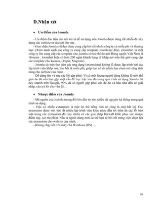 76
D.Nhận xét
 Ưu điểm của Joomla
- Ưu điểm đầu tiên cần nói tới là dễ sử dụng nên Joomla được dùng rất nhiều để xây
dựng các website từ nhỏ tới lớn vừa .
- Giao diện Joomla rất đẹp được cung cấp bởi rất nhiều công ty cả miễn phí và thương
mại .(Xem danh sách các công ty cung cấp template Joomla tại đây). (Joomlart là một
công ty lớn cung cấp các template cho joomla có trả phí do anh Hùng người Việt Nam là
Director . Joomlart hiện có hơn 200 ngàn khách hàng từ khắp nơi trên thế giới cung cấp
các template cho Joomla, Drupal, Magento) .
- Joomla có một thư viện các ứng dụng (extensions) khổng lồ được lập trình bởi các
lập trình viên khắp nơi, hầu hết là miễn phí, giúp bạn có rất nhiều lựa chọn mở rộng tính
năng cho website của minh .
- Dễ dàng tìm và sửa các lỗi gặp phải: Vì có một lượng người dùng khổng lồ trên thế
giới do đó nếu bạn gặp một vấn đề trục trặc nào đó trong quá trình sử dụng Joomla thì
hãy search trên Google, 90% đã có người gặp phải vấn đề đó và hầu như đều có giải
pháp, câu trả lời cho vấn đề…
 Nhược điểm của Joomla
- Mã nguồn của Joomla tương đối lớn dẫn tới tốn nhiều tài nguyên hệ thống trong quá
trình sử dụng .
- Việc có nhiều extensions là một lợi thế đồng thời nó cũng là một bất lợi. Các
extensions được viết bởi rất nhiều lập trình viên khác nhau dẫn tới tiềm ần các lỗi bảo
mật trong các extensions đó (tuy nhiên có các giải pháp firewall khắc phục các nhược
điểm này, (có trả phí)). Nếu là người dùng mới có thể bạn sẽ bối rối trong việc chọn lựa
các extensions cho website của mình.
- Không chạy tốt trên máy chủ Windows (IIS) …
 