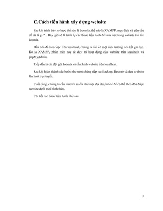 5
C.Cách tiến hành xây dựng website
Sau khi trình bày sơ lược thế nào là Joomla, thế nào là XAMPP, mục đích và yêu cầu
đề tài là gì ?... Bây giờ sẽ là trình tự các bước tiến hành để làm một trang website tin tức
Joomla.
Đầu tiên để làm việc trên localhost, chúng ta cần có một môi trường liên kết giả lập.
Đó là XAMPP, phần mền này sẽ duy trì hoạt động của website trên localhost và
phpMyAdmin.
Tiếp đến là cài đặt gói Joomla và cấu hình website trên localhost.
Sau khi hoàn thành các bước như trên chúng tiếp tục Backup, Restore và đưa website
lên host trực tuyến.
Cuối cùng, chúng ta cần một tên miền như một địa chỉ public để có thể theo dõi được
website dưới mọi hình thức.
Chi tiết các bước tiến hành như sau:
 