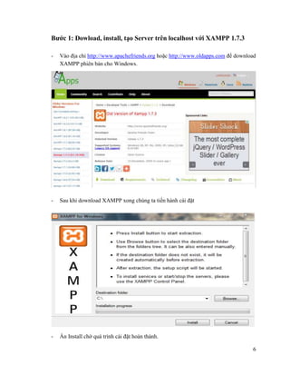 6
Bước 1: Dowload, install, tạo Server trên localhost với XAMPP 1.7.3
- Vào địa chỉ http://www.apachefriends.org hoặc http://www.oldapps.com để download
XAMPP phiên bản cho Windows.
- Sau khi download XAMPP xong chúng ta tiến hành cài đặt
- Ấn Install chờ quá trình cài đặt hoàn thành.
 