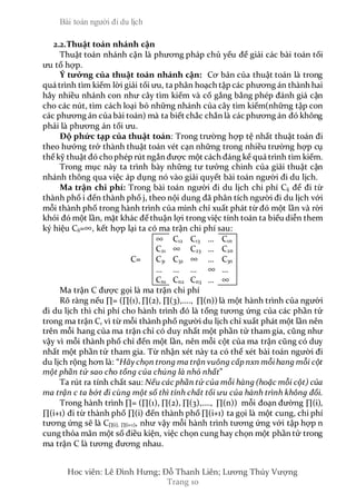Bài toán người đi du lịch
Hoc viên: Lê Đình Hưng; Đỗ Thanh Liên; Lương Thúy Vượng
Trang 10
2.2.Thuật toán nhánh cận
Thuật toán nhánh cận là phương pháp chủ yếu để giải các bài toán tối
ưu tổ hợp.
Ý tưởng của thuật toán nhánh cận: Cơ bản của thuật toán là trong
quá trình tìm kiếm lời giải tối ưu, ta phân hoạch tập các phương án thành hai
hây nhiều nhánh con như cây tìm kiếm và cố gắng bằng phép đánh giá cận
cho các nút, tìm cách loại bỏ những nhánh của cây tìm kiếm(những tập con
các phương án của bài toán) mà ta biết chắc chắn là các phương án đó không
phải là phương án tối ưu.
Độ phức tạp của thuật toán: Trong trường hợp tệ nhất thuật toán đi
theo hướng trở thành thuật toán vét cạn những trong nhiều trường hợp cụ
thể kỹ thuật đó chophép rút ngắn được một cách đáng kể quá trình tìm kiếm.
Trong mục này ta trình bày những tư tưởng chinh của giải thuật cận
nhánh thông qua việc áp dụng nó vào giải quyết bài toán người đi du lịch.
Ma trận chi phí: Trong bài toán người đi du lịch chi phí Cij để đi từ
thành phố i đến thành phố j, theo nội dung đã phân tích người đi du lịch với
mỗi thành phố trong hành trình của mình chỉ xuất phát từ đó một lần và rời
khỏi đó một lần, mặt khác để thuận lợi trong việc tính toán ta biểu diễn them
ký hiệu Cii=∞, kết hợp lại ta có ma trận chi phí sau:
∞ C12 C13 … C1n
C21 ∞ C23 … C2n
C= C31 C32 ∞ … C3n
… … … ∞ …
Cn1 Cn2 Cn3 … ∞
Ma trận C được gọi là ma trận chi phí
Rõ ràng nếu ∏= (∏(1), ∏(2), ∏(3),…., ∏(n)) là một hành trình của người
đi du lịch thì chi phí cho hành trình đó là tổng tương ứng của các phần tử
trong ma trận C, vì từ mỗi thành phố người du lịch chỉ xuất phát một lần nên
trên mỗi hang của ma trận chỉ có duy nhất một phần tử tham gia, cũng như
vậy vì mỗi thành phố chỉ đến một lần, nên mỗi cột của ma trận cũng có duy
nhất một phần tử tham gia. Từ nhận xét này ta có thể xét bài toán người đi
du lịch rộng hơn là: “Hãy chọn trong ma trận vuông cấp nxn mỗihang mỗi cột
một phần tử sao cho tổng của chúng là nhỏ nhất”
Ta rút ra tính chất sau: Nếu các phần tử của mỗi hàng (hoặc mỗi cột) của
ma trận c ta bớt đi cùng một số thì tính chất tối ưu của hành trình không đổi.
Trong hành trình ∏= (∏(1), ∏(2), ∏(3),…., ∏(n)) mỗi đoạn đường ∏(i),
∏(i+1) đi từ thành phố ∏(i) đến thành phố ∏(i+1) ta gọi là một cung, chi phí
tương ứng sẽ là C∏(i), ∏(i+1), như vậy mỗi hành trình tương ứng với tập hợp n
cung thỏa mãn một số điều kiện, việc chọn cung hay chọn một phần tử trong
ma trận C là tương đương nhau.
 