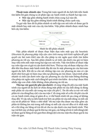 Bài toán người đi du lịch
Hoc viên: Lê Đình Hưng; Đỗ Thanh Liên; Lương Thúy Vượng
Trang 11
Thuật toán nhánh cận: Trong bài toán ngưới đi du lịch khi tiến hành
tìm kiếm lời giải chúng ta sẽ phân tập các hành trình ra thành hai tập con:
 Một tập gồm những hành trình chứa cung (i,j) nào đó.
 Một tập kia gồm những hành trình không chứa cạnh này.
Ta gọi việc làm đó là phân nhánh và mỗi tập con nói trên sẽ được gọi là
một nhánh hay một nút của cây tìm kiếm. Việc phân nhánh được minh họa
bởi cây tìm kiếm:
Hình Sơ đồ phân nhánh
Việc phân nhánh sẽ được thực hiện dựa trên một quy tắc heuristic
(Heuristic là phương pháp tiếp cận cảm tính mang tính kinh nghiệm để giải
quyết các bài toán khó) nào đó cho phép ta rút ngắn quá trình tìm kiếm
phương án tối ưu. Sau khi phân nhánh ta sẽ tính cận dưới của giá trị hàm
mục tiêu trên mỗi một trong hai tập con nói trên. Việc tìm kiếm sẽ được tiếp
tục trên tập con cógiá trị cận dưới nhỏ hơn. Thủ tục này sẽ được tiếp tục cho
đến khi thu được một hành trình đầy đủ tức là một phương án của bài toán
người du lịch. Khi đó ta cần xét những tập con các phương án nào có cận
dưới nhỏ hơn giá trị hàm mục tiêu tại phương án tìm được. Quá trình phân
nhánh và tính cận dưới trên tập các phương án của bài toán thông thường
cho phép rút ngắn một cách đáng kể quá trình tìm kiếm do ta loại được khá
nhiều tập con chắc chắn không chứa phương án tối ưu.
Thủ tục rút gọn(chi phí cận dưới): rõ ràng tổng chi phí của một hành
trình của người đi du lịch sẽ chứa đúng một phần tử của mỗi dòng và đúng
một phần tử của mỗi cột trong ma trận chi phí C. Do đó nếu ta trừ với mỗi
phần tử của dòng(haycột) của ma trận C đi cùng một số α thì chi phí của tất
cả các hành trình cũng sẽ giảm đi α, vì thế hành trình tối ưu cũng sẽ không
thay đổi. Vì vậy nếu ta tiến hành trừ bớt các phần tử của mỗi dòng và mỗi cột
của nó đi phần tử “khác 0 nhỏ nhất” thì ma trận thu được ma trận gồm các
phần tử không âm mà trong mỗi dòng và mỗi cột của nó đều có ít nhất một
số 0 thì tổng các hằng số trừ đó sẽ cho ta cận dưới của mọi hành trình. Thủ
tục trừbớt này sẽ được gọi là thủ tục rút gọn, các hằng sốtrừ ở mỗi dòng(cột)
sẽ được gọi là hằng số rút gọn theo dòng(cột) còn ma trận thu được gọi là ma
trận rút gọn.
 