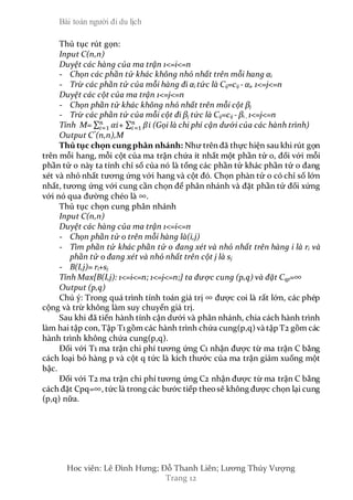 Bài toán người đi du lịch
Hoc viên: Lê Đình Hưng; Đỗ Thanh Liên; Lương Thúy Vượng
Trang 12
Thủ tục rút gọn:
Input C(n,n)
Duyệt các hàng của ma trận 1<=i<=n
- Chọn các phần tử khác không nhỏ nhất trên mỗi hang αi
- Trừ các phần tử của mỗi hàng đi αi tức là Cij=cij - αi, 1<=j<=n
Duyệt các cột của ma trận 1<=j<=n
- Chọn phần tử khác không nhỏ nhất trên mỗi cột βj
- Trừ các phần tử của mỗi cột đi βj tức là Cij=cij - βi , 1<=j<=n
Tính M= ∑ 𝛼𝑖𝑛
𝑖=1 + ∑ 𝛽𝑖𝑛
𝑖=1 (Gọi là chi phí cận dưới của các hành trình)
Output C*
(n,n),M
Thủ tục chọn cungphân nhánh: Như trên đã thực hiện sau khi rút gọn
trên mỗi hang, mỗi cột của ma trận chứa ít nhất một phần tử 0, đối với mỗi
phần tử o này ta tính chỉ số của nó là tổng các phần tử khác phần tử 0 đang
xét và nhỏ nhất tương ứng với hang và cột đó. Chọn phàn tử o có chỉ số lớn
nhất, tương ứng với cung cần chọn để phân nhánh và đặt phần tử đối xứng
với nó qua đường chéo là ∞.
Thủ tục chọn cung phân nhánh
Input C(n,n)
Duyệt các hàng của ma trận 1<=i<=n
- Chọn phần tử o trên mỗi hàng là(i,j)
- Tìm phần tử khác phần tử 0 đang xét và nhỏ nhất trên hàng i là ri và
phần tử 0 đang xét và nhỏ nhất trên cột j là sj
- B(I,j)= ri+sj
Tính Max{B(I,j): 1<=i<=n; 1<=j<=n;} ta được cung (p,q) và đặt Cqp=∞
Output (p,q)
Chú ý: Trong quá trình tính toán giá trị ∞ được coi là rất lớn, các phép
cộng và trừ không làm suy chuyển giá trị.
Sau khi đã tiến hành tính cận dưới và phân nhánh, chia cách hành trình
làm hai tập con, Tập T1 gồm các hành trình chứa cung(p,q) và tập T2 gồm các
hành trình không chứa cung(p,q).
Đối với T1 ma trận chi phí tương ứng C1 nhận được từ ma trận C bằng
cách loại bỏ hàng p và cột q tức là kích thước của ma trận giảm xuống một
bậc.
Đối với T2 ma trận chi phí tương ứng C2 nhận được từ ma trận C bằng
cách đặt Cpq=∞, tức là trong các bước tiếp theosẽ không được chọn lại cung
(p,q) nữa.
 