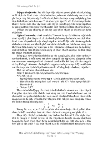 Bài toán người đi du lịch
Hoc viên: Lê Đình Hưng; Đỗ Thanh Liên; Lương Thúy Vượng
Trang 13
Đệquy thuậttoán: Sau khi thực hiện việc rút gọn và phân nhánh, chúng
ta đã tách các hành trình thành hai nhánh, trên mỗi nhánh này ma trận chi
phí được thay đổi, như vậy ở mỗi nhánh, bàitoán được quaytrở lại dạng ban
đầu, kích thước nhỏ hơn với T1 và được giữ nguyên với T2 với số phần tử
khác ∞ bớt đi một. như vậy thuật toán này có tính đệ quy. Các bước tiếp theo
để giải quyết bàitoán được thực hiện lần lượt các thủ tục trên chomỗi nhánh.
Để hạn chế các phương án cần xét ta sẽ chọn nhánh có chi phí cận dưới
thấp hơn.
Ngăn cấm tao chu trình con kín: Theonội dung của bàitoán, một hành
trình hợp lệ là phải điqua tất cả các thành phốtrong danh sách, nói cách khác
hành trình sẽ tạo thành một vòng khép kín. Vấn đề đặt ra là nếu trong danh
sách chưa đủ mặt các thành phố mà hành trình đã tạo thành một vòng con
khép kín, hiện tượng này được gọi là tạo thành chu trình con kín, do đó trong
quá trình thực hiện thủ tục chon cung và phân nhánh cần loại bỏ khả năng
tạo thành chu trình con kín.
Tổng quát hơn khi phân nhánh dựa vào cung(p,q) ta phảithêmcạnh này
vào hành trình, ở mỗi bước lựa chọn cung để kết nạp vào ta cần phải kiểm
tra và xem xét nó có tạo thành chu trình con kín khi kết hợp với các cung đã
có hay không ? nếu có ta cần loại bỏ cung này và chọn cung có độ ưu tiên(đô
ưu tiên được xác định bởi phần tử 0 có chỉ số bằng hoặc nhỏ hơn) tiếp theo.
Thủ tục kiểm tra chu trình con kín:
Input S danh sách các cung đã chọn; cung mới(p,q)
Nếu N(S)<n thì
- Sắp xếp lại các cung trong tập S`=S ∪(p,q) theo dạng danh sách.
- Trên đỉnh đầu trùng đình cuối trong S` thì KT= False ngược lại KT=
True và S= S`.
- Output S,KT
Theo tính chất đệ quycủa thuật toán kích thước của các ma trận chi phí
C sẽ giảm dần theo một nhánh, cuối cùng ma trận C có kích thước 2x2 thì
chấm dứt việc phân nhánh và kết nạp 2 cạnh còn lại để thu được hành trình
của người đi du lịch. Dễ nhận thấy rằng ma trận rút gọn cuối cùng này chỉ có
thể là một trong hai dạng sau:
𝑎 0
0 𝑑
và
0 𝑐
𝑑 0
Trong đó u, v, w, x có thể là 4 đỉnh khác nhau hoặc chỉ có 3 đỉnh khác
nhau, khi đó ta sẽ chọn đưa vào hành trình các cung ứng với phần tử 0.
Thực hiện các thủ tục trên kết thúc ta được hành trình T với chiphí thực
tế là G, nếu giá trị G nhỏ hơn tất cả các chi phí cận dưới M của các nhánh đã
bỏ qua, thì hành trình nhận được là hành trình tối ưu, mặt khác nếu G lớn
hơn giá trị cận dưới P của một nhánh nào đó thì hành trình tìm được chưa
 