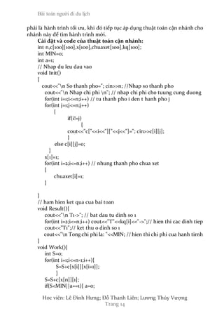 Bài toán người đi du lịch
Hoc viên: Lê Đình Hưng; Đỗ Thanh Liên; Lương Thúy Vượng
Trang 14
phải là hành trình tối ưu, khi đó tiếp tục áp dụng thuật toán cận nhánh cho
nhánh này để tìm hành trình mới.
Cài đặt và code của thuật toán cận nhánh:
int n,c[100][100],x[100],chuaxet[100],kq[100];
int MIN=0;
int a=1;
// Nhap du leu dau vao
void Init()
{
cout<<"n So thanh pho="; cin>>n; //Nhap so thanh pho
cout<<"n Nhap chi phi n"; // nhap chi phi cho tuung cung duong
for(int i=1;i<=n;i++) // tu thanh pho i den t hanh pho j
for(int j=1;j<=n;j++)
{
if(i!=j)
{
cout<<"c["<<i<<"]["<<j<<"]="; cin>>c[i][j];
}
else c[i][j]=0;
}
x[1]=1;
for(int i=2;i<=n;i++) // nhung thanh pho chua xet
{
chuaxet[i]=1;
}
}
// ham hien ket qua cua bai toan
void Result(){
cout<<"n T1->"; // bat dau tu dinh so 1
for(int i=2;i<=n;i++) cout<<"T"<<kq[i]<<"->";// hien thi cac dinh tiep
cout<<"T1";// ket thu o dinh so 1
cout<<"n Tong chi phi la: "<<MIN; // hien thi chi phi cua hanh tirnh
}
void Work(){
int S=0;
for(int i=1;i<=n-1;i++){
S=S+c[x[i]][x[i+1]];
}
S=S+c[x[n]][1];
if(S<MIN||a==1){ a=0;
 