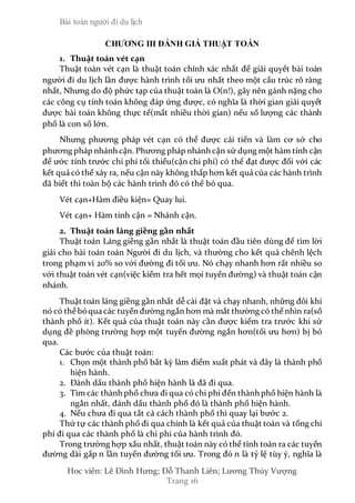 Bài toán người đi du lịch
Hoc viên: Lê Đình Hưng; Đỗ Thanh Liên; Lương Thúy Vượng
Trang 16
CHƯƠNG III ĐÁNH GIÁ THUẬT TOÁN
1. Thuật toán vét cạn
Thuật toán vét cạn là thuật toán chính xác nhất để giải quyết bài toán
người đi du lịch lần được hành trình tối ưu nhất theo một cấu trúc rõ ràng
nhất, Nhưng do độ phức tạp của thuật toán là O(n!), gây nên gánh nặng cho
các công cụ tính toán không đáp ứng được, có nghĩa là thời gian giải quyết
được bài toán không thực tế(mất nhiều thời gian) nếu số lượng các thành
phố là con số lớn.
Nhưng phương pháp vét cạn có thể được cải tiến và làm cơ sở cho
phương pháp nhánh cận. Phương pháp nhánh cận sử dụng một hàm tính cận
để ước tính trước chi phí tối thiểu(cận chi phí) có thể đạt được đối với các
kết quả có thể xảy ra, nếu cận này không thấp hơn kết quả của các hành trình
đã biết thì toàn bộ các hành trình đó có thể bỏ qua.
Vét cạn+Hàm điều kiện= Quay lui.
Vét cạn+ Hàm tính cận = Nhánh cận.
2. Thuật toán láng giềng gần nhất
Thuật toán Láng giềng gần nhất là thuật toán đầu tiên dùng để tìm lời
giải cho bài toán toán Người đi du lịch, và thường cho kết quả chênh lệch
trong phạm vi 20% so với đường đi tối ưu. Nó chạy nhanh hơn rất nhiều so
với thuật toán vét cạn(việc kiểm tra hết mọi tuyến đường) và thuật toán cận
nhánh.
Thuật toán láng giềng gần nhất dễ cài đặt và chạy nhanh, những đôi khi
nó có thể bỏqua các tuyến đường ngắn hơn mà mắt thường có thể nhìn ra(số
thành phố ít). Kết quả của thuật toán này cần được kiểm tra trước khi sử
dụng đề phòng trường hợp một tuyến đường ngắn hơn(tối ưu hơn) bị bỏ
qua.
Các bước của thuật toán:
1. Chọn một thành phố bất kỳ làm điểm xuất phát và đây là thành phố
hiện hành.
2. Đánh dấu thành phố hiện hành là đã đi qua.
3. Tìm các thành phố chưa đi qua có chi phí đến thành phố hiện hành là
ngắn nhất, đánh dấu thành phố đó là thành phố hiện hành.
4. Nếu chưa đi qua tất cả cách thành phố thì quay lại bước 2.
Thứ tự các thành phố đi qua chính là kết quả của thuật toán và tổng chi
phí đi qua các thành phố là chi phi của hành trình đó.
Trong trường hợp xấu nhất, thuật toán này có thể tính toán ra các tuyến
đường dài gấp n lần tuyến đường tối ưu. Trong đó n là tỷ lệ tùy ý, nghĩa là
 